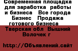 Современная площадка для заработка, работы и бизнеса - Все города Бизнес » Продажа готового бизнеса   . Тверская обл.,Вышний Волочек г.